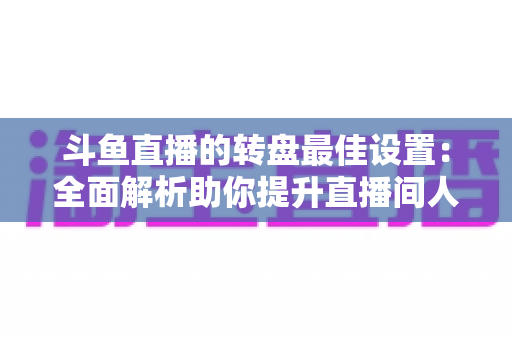 斗鱼直播的转盘最佳设置：全面解析助你提升直播间人气与互动率的实用指南