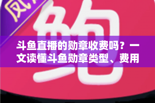 斗鱼直播的勋章收费吗？一文读懂斗鱼勋章类型、费用明细与免费获取攻略
