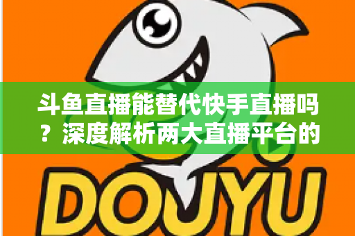 斗鱼直播能替代快手直播吗?深度解析两大直播平台的竞争格局与未来走向 斗鱼直播能替代快手直播吗?深度解析两大直播平台的竞争格局与未来走向