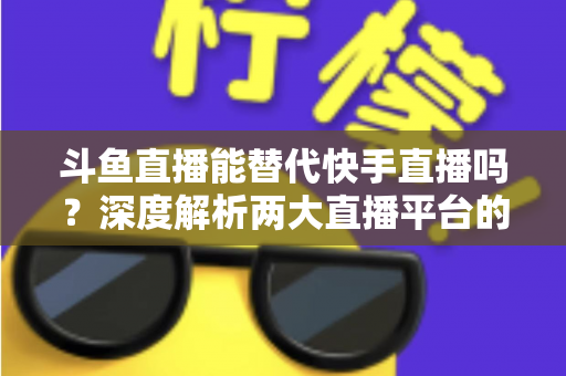 斗鱼直播能替代快手直播吗?深度解析两大直播平台的竞争格局与未来走向 斗鱼直播能替代快手直播吗?深度解析两大直播平台的竞争格局与未来走向