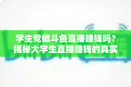 学生党做斗鱼直播赚钱吗？揭秘大学生直播赚钱的真实收入与避坑指南