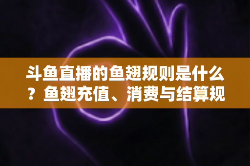 斗鱼直播的鱼翅规则是什么？鱼翅充值、消费与结算规则一站式解读指南