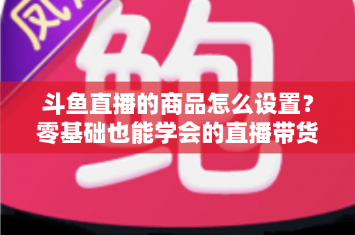 斗鱼直播的商品怎么设置？零基础也能学会的直播带货全流程指南
