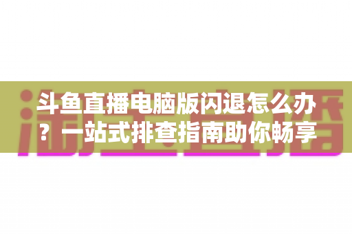斗鱼直播电脑版闪退怎么办？一站式排查指南助你畅享直播不中断