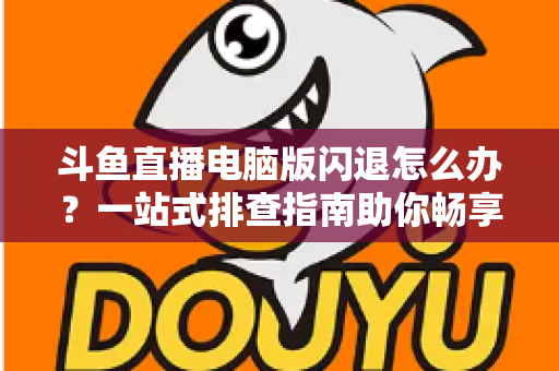 斗鱼直播电脑版闪退怎么办？一站式排查指南助你畅享直播不中断
