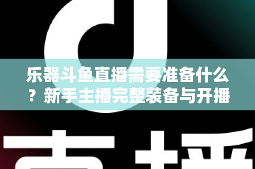 乐器斗鱼直播需要准备什么？新手主播完整装备与开播指南全解析