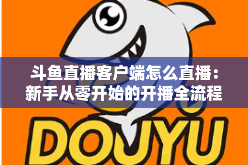 斗鱼直播客户端怎么直播：新手从零开始的开播全流程详解