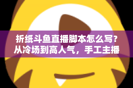 折纸斗鱼直播脚本怎么写?从冷场到高人气,手工主播必备的直播脚本创作全攻略 折纸斗鱼直播脚本怎么写?从冷场到高人气,手工主播必备的直播脚本创作全攻略