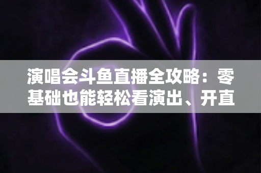 演唱会斗鱼直播全攻略：零基础也能轻松看演出、开直播的实用指南