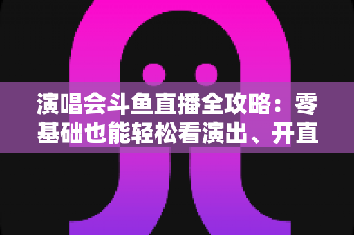 演唱会斗鱼直播全攻略：零基础也能轻松看演出、开直播的实用指南