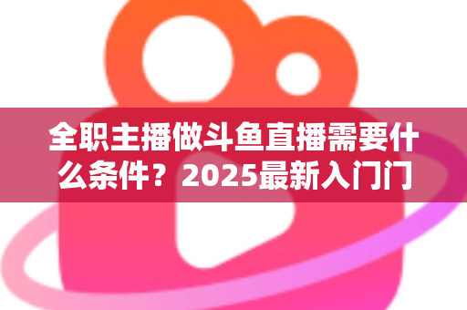 全职主播做斗鱼直播需要什么条件?2025最新入门门槛、设备清单与生存指南全解析 全职主播做斗鱼直播需要什么条件?2025最新入门门槛、设备清单与生存指南全解析