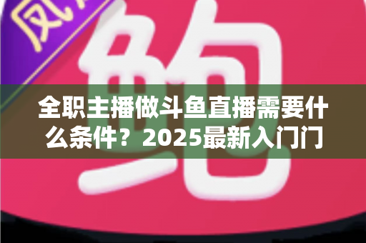全职主播做斗鱼直播需要什么条件?2025最新入门门槛、设备清单与生存指南全解析 全职主播做斗鱼直播需要什么条件?2025最新入门门槛、设备清单与生存指南全解析