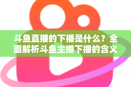 斗鱼直播的下播是什么?全面解析斗鱼主播下播的含义、原因与直播状态查询技巧 斗鱼直播的下播是什么?全面解析斗鱼主播下播的含义、原因与直播状态查询技巧
