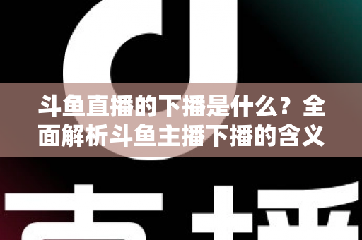 斗鱼直播的下播是什么？全面解析斗鱼主播下播的含义、原因与直播状态查询技巧