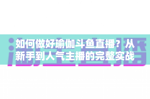 如何做好瑜伽斗鱼直播？从新手到人气主播的完整实战指南