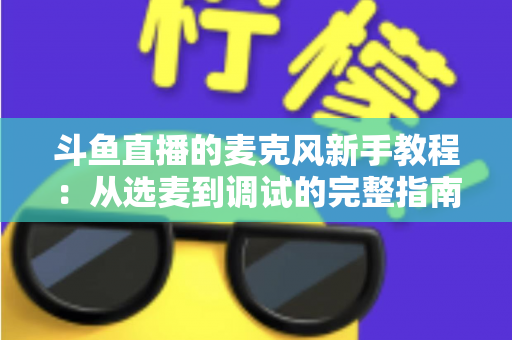 斗鱼直播的麦克风新手教程:从选麦到调试的完整指南,助你快速开启高质量直播之旅 斗鱼直播的麦克风新手教程:从选麦到调试的完整指南,助你快速开启高质量直播之旅