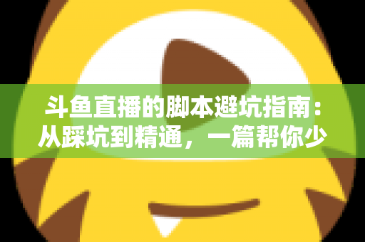斗鱼直播的脚本避坑指南：从踩坑到精通，一篇帮你少走三年弯路的直播脚本实战手册