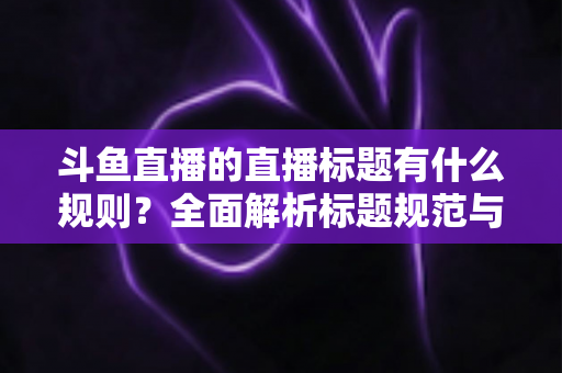斗鱼直播的直播标题有什么规则？全面解析标题规范与优化技巧，助你打造高人气直播间