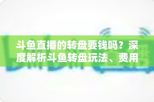 斗鱼直播的转盘要钱吗?深度解析斗鱼转盘玩法、费用与免费参与技巧全攻略 斗鱼直播的转盘要钱吗?深度解析斗鱼转盘玩法、费用与免费参与技巧全攻略
