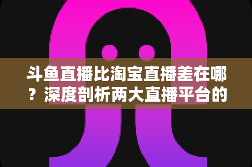 斗鱼直播比淘宝直播差在哪？深度剖析两大直播平台的核心差距与商业真相