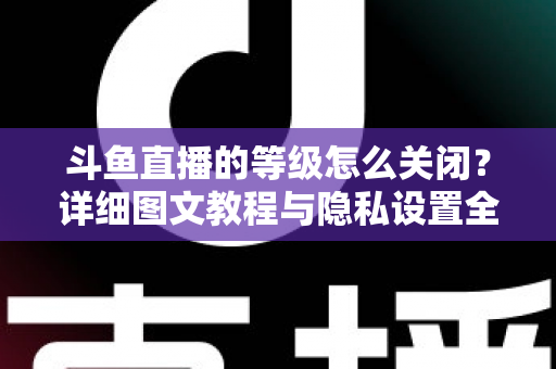 斗鱼直播的等级怎么关闭？详细图文教程与隐私设置全解析，轻松隐藏等级标识