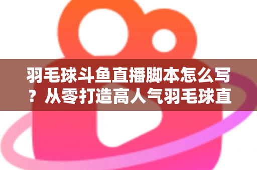 羽毛球斗鱼直播脚本怎么写？从零打造高人气羽毛球直播间的完整脚本撰写指南