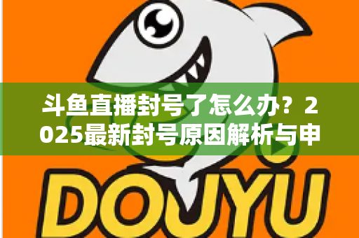 斗鱼直播封号了怎么办？2025最新封号原因解析与申诉恢复全流程指南