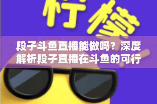 段子斗鱼直播能做吗？深度解析段子直播在斗鱼的可行性、玩法与变现攻略