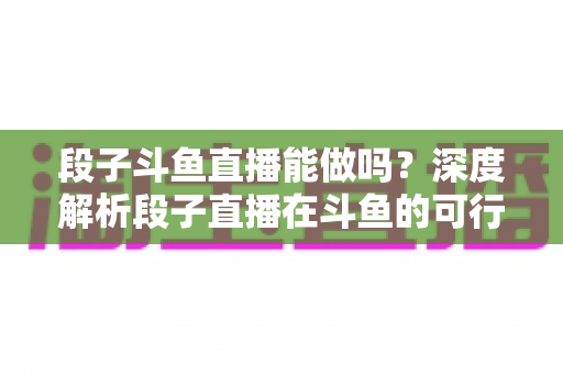 段子斗鱼直播能做吗？深度解析段子直播在斗鱼的可行性、玩法与变现攻略