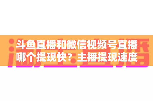 斗鱼直播和微信视频号直播哪个提现快？主播提现速度全面对比与实用指南