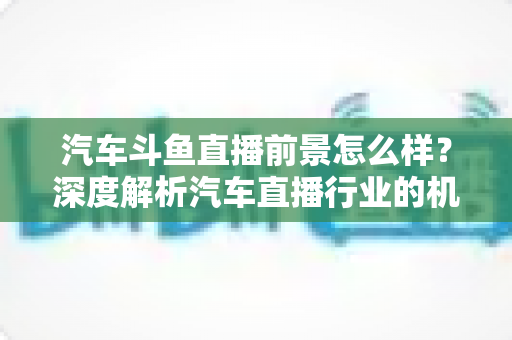 汽车斗鱼直播前景怎么样？深度解析汽车直播行业的机遇、挑战与未来发展趋势
