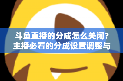 斗鱼直播的分成怎么关闭？主播必看的分成设置调整与解约全流程指南