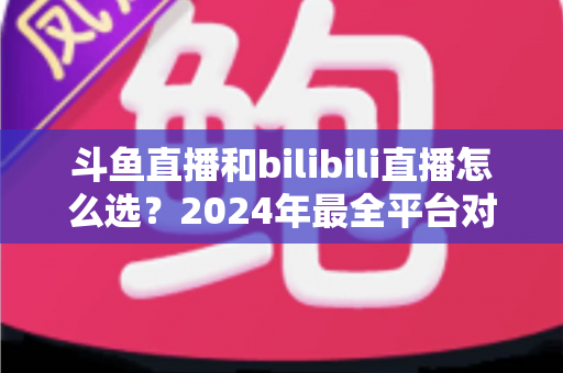 斗鱼直播和bilibili直播怎么选？2024年最全平台对比指南帮你做出明智决定
