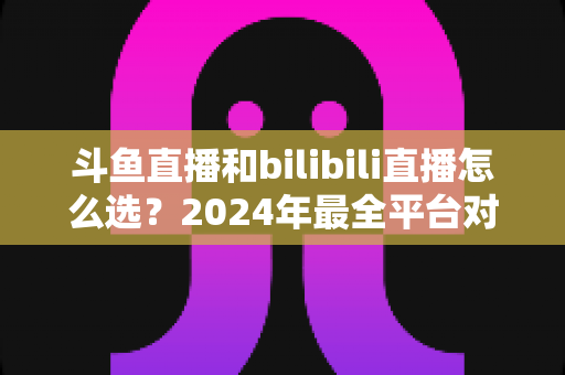 斗鱼直播和bilibili直播怎么选？2024年最全平台对比指南帮你做出明智决定