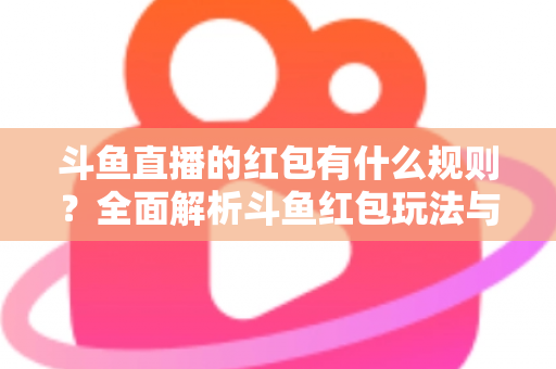 斗鱼直播的红包有什么规则？全面解析斗鱼红包玩法与领取指南