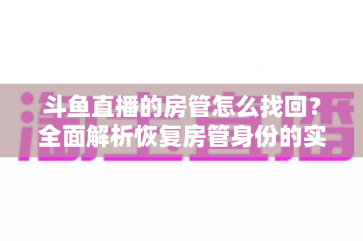 斗鱼直播的房管怎么找回？全面解析恢复房管身份的实用方法与避坑指南