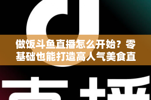 做饭斗鱼直播怎么开始?零基础也能打造高人气美食直播间的完整攻略 做饭斗鱼直播怎么开始?零基础也能打造高人气美食直播间的完整攻略