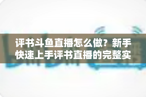 评书斗鱼直播怎么做?新手快速上手评书直播的完整实战指南 评书斗鱼直播怎么做?新手快速上手评书直播的完整实战指南
