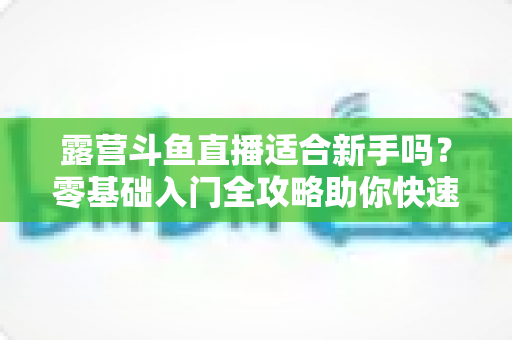 露营斗鱼直播适合新手吗？零基础入门全攻略助你快速开播涨粉