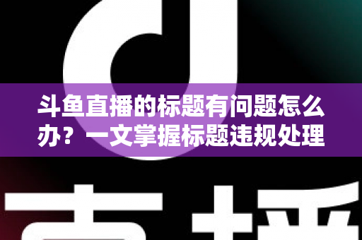 斗鱼直播的标题有问题怎么办?一文掌握标题违规处理方法与避坑指南 斗鱼直播的标题有问题怎么办?一文掌握标题违规处理方法与避坑指南
