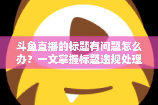 斗鱼直播的标题有问题怎么办？一文掌握标题违规处理方法与避坑指南