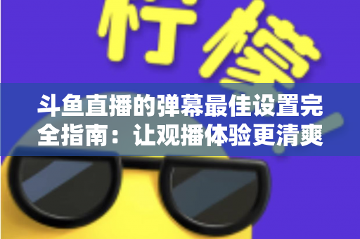 斗鱼直播的弹幕最佳设置完全指南:让观播体验更清爽舒适的核心技巧 斗鱼直播的弹幕最佳设置完全指南:让观播体验更清爽舒适的核心技巧