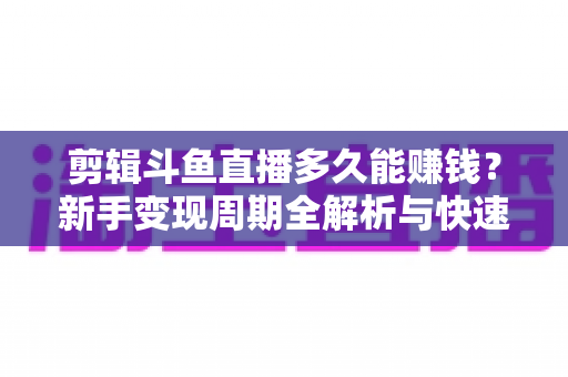 剪辑斗鱼直播多久能赚钱？新手变现周期全解析与快速起号实战指南
