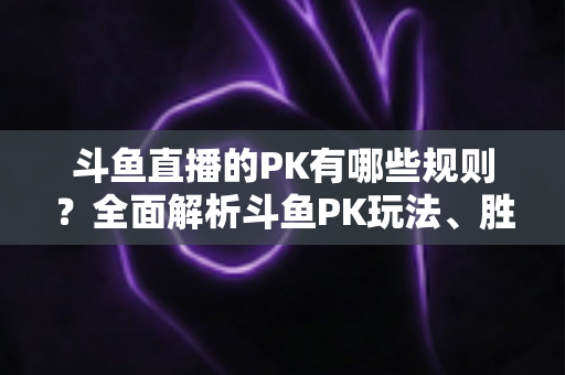 斗鱼直播的PK有哪些规则？全面解析斗鱼PK玩法、胜负判定与注意事项