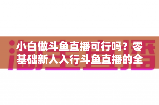 小白做斗鱼直播可行吗?零基础新人入行斗鱼直播的全面解析与实操指南 小白做斗鱼直播可行吗?零基础新人入行斗鱼直播的全面解析与实操指南
