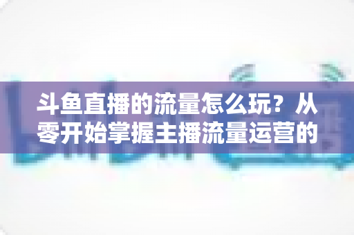 斗鱼直播的流量怎么玩？从零开始掌握主播流量运营的实战指南与增长秘籍