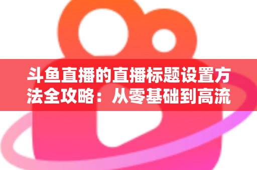 斗鱼直播的直播标题设置方法全攻略：从零基础到高流量标题的实操指南