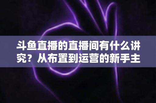 斗鱼直播的直播间有什么讲究?从布置到运营的新手主播全方位实战指南 斗鱼直播的直播间有什么讲究?从布置到运营的新手主播全方位实战指南