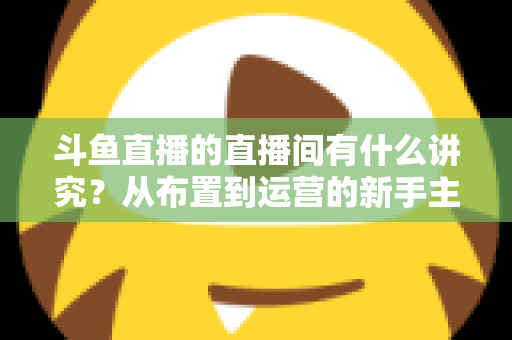 斗鱼直播的直播间有什么讲究?从布置到运营的新手主播全方位实战指南 斗鱼直播的直播间有什么讲究?从布置到运营的新手主播全方位实战指南