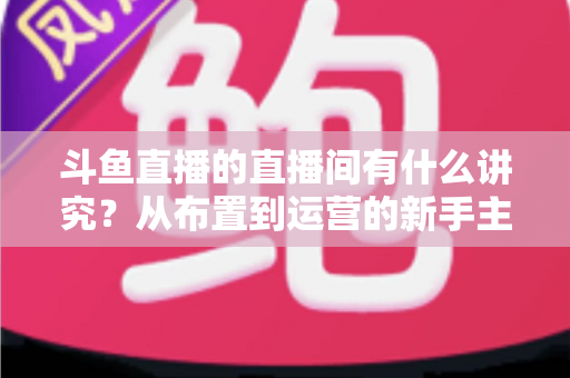 斗鱼直播的直播间有什么讲究？从布置到运营的新手主播全方位实战指南